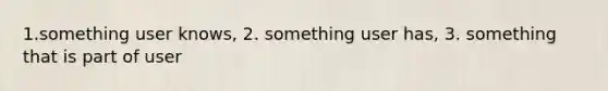 1.something user knows, 2. something user has, 3. something that is part of user