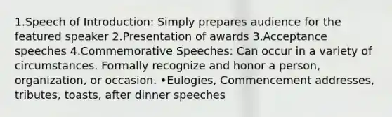 1.Speech of Introduction: Simply prepares audience for the featured speaker 2.Presentation of awards 3.Acceptance speeches 4.Commemorative Speeches: Can occur in a variety of circumstances. Formally recognize and honor a person, organization, or occasion. •Eulogies, Commencement addresses, tributes, toasts, after dinner speeches