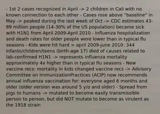 - 1st 2 cases recognized in April -> 2 children in Cali with no known connection to each other - Cases rose above "baseline" in May -> peaked during the last week of Oct -> CDC estimates 43-89 million people (14-30% of the US population) became sick with H1N1 from April 2009-April 2010 - Influenza hospitalization and death rates for older people were lower than in typical flu seasons - Kids were hit hard = april 2009-june 2010: 344 infants/children/teens (birth-age 17) died of causes related to lab-confirmed H1N1 -> represents influenza mortality approximately 4x higher than in typical flu seasons - New vaccine recs: mortality in kids changed vaccine recs -> Advisory Committee on ImmunizationPractices (ACIP) now recommends annual influenza vaccination for: everyone aged 6 months and older (older version was around 5 y/o and older) - Spread from pigs to humans -> mutated to become easily transmissible person to person, but did NOT mutate to become as virulent as the 1918 strain