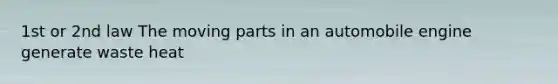 1st or 2nd law The moving parts in an automobile engine generate waste heat