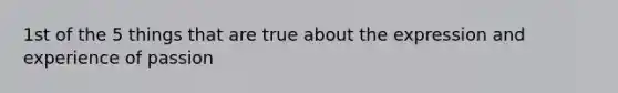 1st of the 5 things that are true about the expression and experience of passion