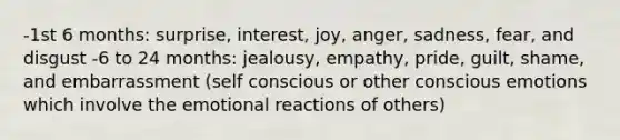 -1st 6 months: surprise, interest, joy, anger, sadness, fear, and disgust -6 to 24 months: jealousy, empathy, pride, guilt, shame, and embarrassment (self conscious or other conscious emotions which involve the emotional reactions of others)