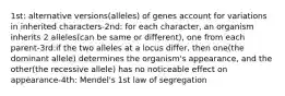 1st: alternative versions(alleles) of genes account for variations in inherited characters-2nd: for each character, an organism inherits 2 alleles(can be same or different), one from each parent-3rd:if the two alleles at a locus differ, then one(the dominant allele) determines the organism's appearance, and the other(the recessive allele) has no noticeable effect on appearance-4th: Mendel's 1st law of segregation