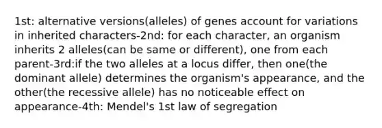 1st: alternative versions(alleles) of genes account for variations in inherited characters-2nd: for each character, an organism inherits 2 alleles(can be same or different), one from each parent-3rd:if the two alleles at a locus differ, then one(the dominant allele) determines the organism's appearance, and the other(the recessive allele) has no noticeable effect on appearance-4th: Mendel's 1st law of segregation