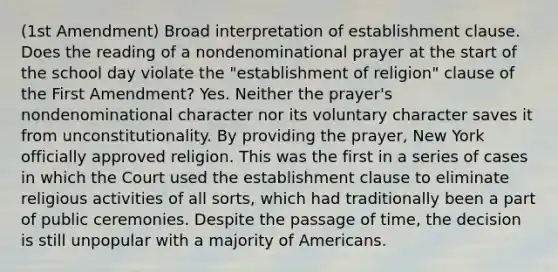 (1st Amendment) Broad interpretation of establishment clause. Does the reading of a nondenominational prayer at the start of the school day violate the "establishment of religion" clause of the First Amendment? Yes. Neither the prayer's nondenominational character nor its voluntary character saves it from unconstitutionality. By providing the prayer, New York officially approved religion. This was the first in a series of cases in which the Court used the establishment clause to eliminate religious activities of all sorts, which had traditionally been a part of public ceremonies. Despite the passage of time, the decision is still unpopular with a majority of Americans.