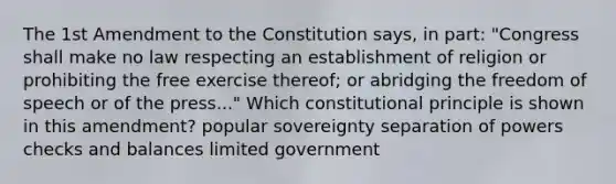 The 1st Amendment to the Constitution says, in part: "Congress shall make no law respecting an establishment of religion or prohibiting the free exercise thereof; or abridging the freedom of speech or of the press..." Which constitutional principle is shown in this amendment? popular sovereignty separation of powers checks and balances limited government