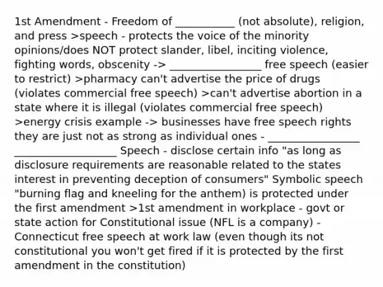 1st Amendment - Freedom of ___________ (not absolute), religion, and press >speech - protects the voice of the minority opinions/does NOT protect slander, libel, inciting violence, fighting words, obscenity -> _________________ free speech (easier to restrict) >pharmacy can't advertise the price of drugs (violates commercial free speech) >can't advertise abortion in a state where it is illegal (violates commercial free speech) >energy crisis example -> businesses have free speech rights they are just not as strong as individual ones - _________________ ___________________ Speech - disclose certain info "as long as disclosure requirements are reasonable related to the states interest in preventing deception of consumers" Symbolic speech "burning flag and kneeling for the anthem) is protected under the first amendment >1st amendment in workplace - govt or state action for Constitutional issue (NFL is a company) - Connecticut free speech at work law (even though its not constitutional you won't get fired if it is protected by the first amendment in the constitution)