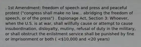 . 1st Amendment: freedom of speech and press and peaceful protest ("congress shall make no law... abridging the freedom of speech, or of the press") . Espionage Act, Section 3: Whoever, when the U.S. is at war, shall willfully cause or attempt to cause insubordination, disloyalty, mutiny, refusal of duty in the military, or shall obstruct the enlistment service shall be punished by fine or imprisonment or both ( <10,000 and <20 years)