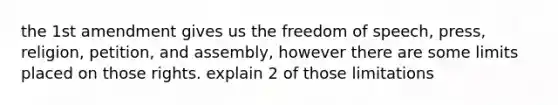 the 1st amendment gives us the freedom of speech, press, religion, petition, and assembly, however there are some limits placed on those rights. explain 2 of those limitations