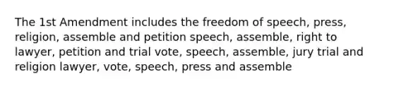 The 1st Amendment includes the freedom of speech, press, religion, assemble and petition speech, assemble, right to lawyer, petition and trial vote, speech, assemble, jury trial and religion lawyer, vote, speech, press and assemble