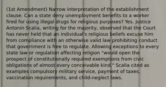 (1st Amendment) Narrow interpretation of the establishment clause. Can a state deny unemployment benefits to a worker fired for using illegal drugs for religious purposes? Yes. Justice Antonin Scalia, writing for the majority, observed that the Court has never held that an individual's religious beliefs excuse him from compliance with an otherwise valid law prohibiting conduct that government is free to regulate. Allowing exceptions to every state law or regulation affecting religion "would open the prospect of constitutionally required exemptions from civic obligations of almost every conceivable kind." Scalia cited as examples compulsory military service, payment of taxes, vaccination requirements, and child-neglect laws.