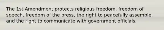 The 1st Amendment protects religious freedom, freedom of speech, freedom of the press, the right to peacefully assemble, and the right to communicate with government officials.