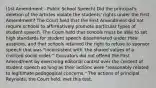 (1st Amendment - Public School Speech) Did the principal's deletion of the articles violate the students' rights under the First Amendment? The Court held that the First Amendment did not require schools to affirmatively promote particular types of student speech. The Court held that schools must be able to set high standards for student speech disseminated under their auspices, and that schools retained the right to refuse to sponsor speech that was "inconsistent with 'the shared values of a civilized social order.'" Educators did not offend the First Amendment by exercising editorial control over the content of student speech so long as their actions were "reasonably related to legitimate pedagogical concerns." The actions of principal Reynolds, the Court held, met this test.