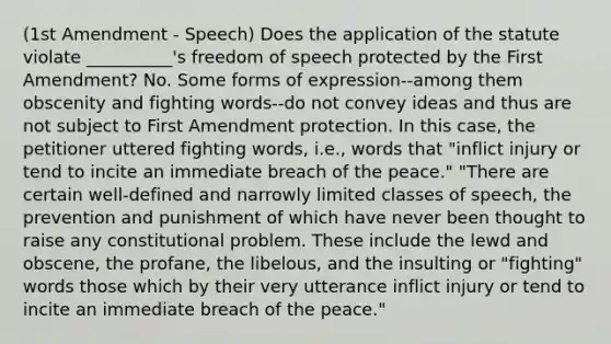 (1st Amendment - Speech) Does the application of the statute violate __________'s freedom of speech protected by the First Amendment? No. Some forms of expression--among them obscenity and fighting words--do not convey ideas and thus are not subject to First Amendment protection. In this case, the petitioner uttered fighting words, i.e., words that "inflict injury or tend to incite an immediate breach of the peace." "There are certain well-defined and narrowly limited classes of speech, the prevention and punishment of which have never been thought to raise any constitutional problem. These include the lewd and obscene, the profane, the libelous, and the insulting or "fighting" words those which by their very utterance inflict injury or tend to incite an immediate breach of the peace."