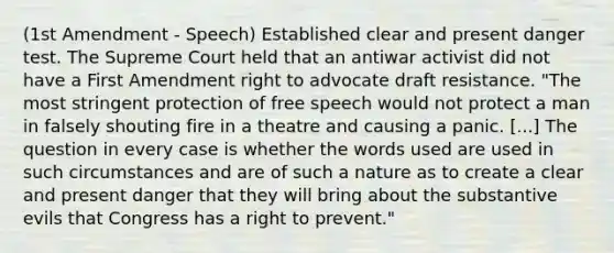 (1st Amendment - Speech) Established clear and present danger test. The Supreme Court held that an antiwar activist did not have a First Amendment right to advocate draft resistance. "The most stringent protection of free speech would not protect a man in falsely shouting fire in a theatre and causing a panic. [...] The question in every case is whether the words used are used in such circumstances and are of such a nature as to create a clear and present danger that they will bring about the substantive evils that Congress has a right to prevent."