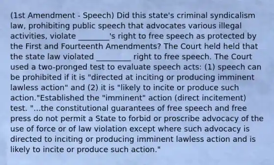 (1st Amendment - Speech) Did this state's criminal syndicalism law, prohibiting public speech that advocates various illegal activities, violate ________'s right to free speech as protected by the First and Fourteenth Amendments? The Court held held that the state law violated _________ right to free speech. The Court used a two-pronged test to evaluate speech acts: (1) speech can be prohibited if it is "directed at inciting or producing imminent lawless action" and (2) it is "likely to incite or produce such action."Established the "imminent" action (direct incitement) test. "...the constitutional guarantees of free speech and free press do not permit a State to forbid or proscribe advocacy of the use of force or of law violation except where such advocacy is directed to inciting or producing imminent lawless action and is likely to incite or produce such action."