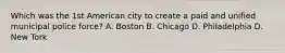 Which was the 1st American city to create a paid and unified municipal police force? A. Boston B. Chicago D. Philadelphia D. New Tork