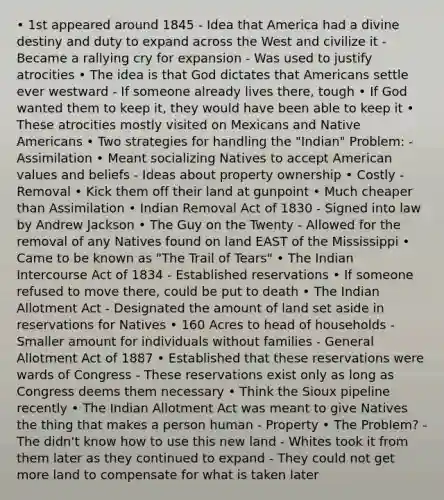 • 1st appeared around 1845 - Idea that America had a divine destiny and duty to expand across the West and civilize it - Became a rallying cry for expansion - Was used to justify atrocities • The idea is that God dictates that Americans settle ever westward - If someone already lives there, tough • If God wanted them to keep it, they would have been able to keep it • These atrocities mostly visited on Mexicans and Native Americans • Two strategies for handling the "Indian" Problem: - Assimilation • Meant socializing Natives to accept American values and beliefs - Ideas about property ownership • Costly - Removal • Kick them off their land at gunpoint • Much cheaper than Assimilation • Indian Removal Act of 1830 - Signed into law by Andrew Jackson • The Guy on the Twenty - Allowed for the removal of any Natives found on land EAST of the Mississippi • Came to be known as "The Trail of Tears" • The Indian Intercourse Act of 1834 - Established reservations • If someone refused to move there, could be put to death • The Indian Allotment Act - Designated the amount of land set aside in reservations for Natives • 160 Acres to head of households - Smaller amount for individuals without families - General Allotment Act of 1887 • Established that these reservations were wards of Congress - These reservations exist only as long as Congress deems them necessary • Think the Sioux pipeline recently • The Indian Allotment Act was meant to give Natives the thing that makes a person human - Property • The Problem? - The didn't know how to use this new land - Whites took it from them later as they continued to expand - They could not get more land to compensate for what is taken later