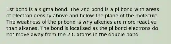 1st bond is a sigma bond. The 2nd bond is a pi bond with areas of electron density above and below the plane of the molecule. The weakness of the pi bond is why alkenes are more reactive than alkanes. The bond is localised as the pi bond electrons do not move away from the 2 C atoms in the double bond