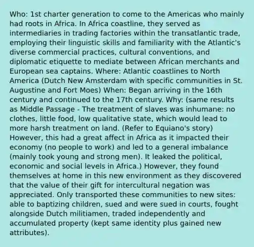 Who: 1st charter generation to come to the Americas who mainly had roots in Africa. In Africa coastline, they served as intermediaries in trading factories within the transatlantic trade, employing their linguistic skills and familiarity with the Atlantic's diverse commercial practices, cultural conventions, and diplomatic etiquette to mediate between African merchants and European sea captains. Where: Atlantic coastlines to North America (Dutch New Amsterdam with specific communities in St. Augustine and Fort Moes) When: Began arriving in the 16th century and continued to the 17th century. Why: (same results as Middle Passage - The treatment of slaves was inhumane: no clothes, little food, low qualitative state, which would lead to more harsh treatment on land. (Refer to Equiano's story) However, this had a great affect in Africa as it impacted their economy (no people to work) and led to a general imbalance (mainly took young and strong men). It leaked the political, economic and social levels in Africa.) However, they found themselves at home in this new environment as they discovered that the value of their gift for intercultural negation was appreciated. Only transported these communities to new sites: able to baptizing children, sued and were sued in courts, fought alongside Dutch militiamen, traded independently and accumulated property (kept same identity plus gained new attributes).