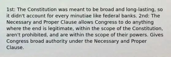 1st: The Constitution was meant to be broad and long-lasting, so it didn't account for every minutiae like federal banks. 2nd: The Necessary and Proper Clause allows Congress to do anything where the end is legitimate, within the scope of the Constitution, aren't prohibited, and are within the scope of their powers. Gives Congress broad authority under the Necessary and Proper Clause.