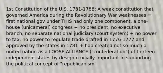 1st Constitution of the U.S. 1781-1788: A weak constitution that governed America during the Revolutionary War weaknesses = first national gov under THIS had only one component, a one-house (unicameral) congress + no president, no executive branch, no separate national judiciary (court system) + no power to tax, no power to regulate trade drafted in 1776-1777 and approved by the states in 1781 + had created not so much a united nation as a LOOSE ALLIANCE ("confederation") of thirteen independent states by design crucially important in supporting the political concept of "republicanism"