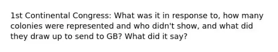 1st Continental Congress: What was it in response to, how many colonies were represented and who didn't show, and what did they draw up to send to GB? What did it say?