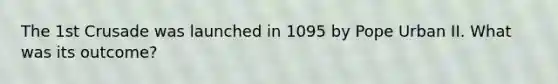 The 1st Crusade was launched in 1095 by Pope Urban II. What was its outcome?