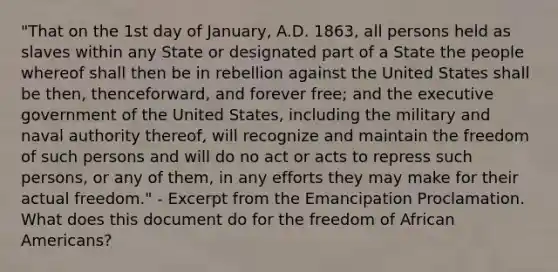 "That on the 1st day of January, A.D. 1863, all persons held as slaves within any State or designated part of a State the people whereof shall then be in rebellion against the United States shall be then, thenceforward, and forever free; and the executive government of the United States, including the military and naval authority thereof, will recognize and maintain the freedom of such persons and will do no act or acts to repress such persons, or any of them, in any efforts they may make for their actual freedom." - Excerpt from the Emancipation Proclamation. What does this document do for the freedom of African Americans?