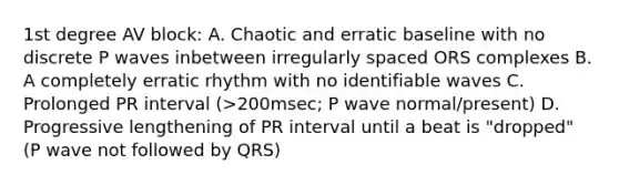 1st degree AV block: A. Chaotic and erratic baseline with no discrete P waves inbetween irregularly spaced ORS complexes B. A completely erratic rhythm with no identifiable waves C. Prolonged PR interval (>200msec; P wave normal/present) D. Progressive lengthening of PR interval until a beat is "dropped" (P wave not followed by QRS)