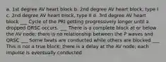 a. 1st degree AV heart block b. 2nd degree AV heart block, type I c. 2nd degree AV heart block, type II d. 3rd degree AV heart block ___ Cycle of the PRI getting progressively longer until a dropped QRSC occurs. ___ There is a complete block at or below the AV node; there is no relationship between the P waves and QRSC ___ Some beats are conducted while others are blocked ___ This is not a true block; there is a delay at the AV node; each impulse is eventually conducted