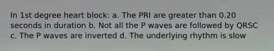 In 1st degree heart block: a. The PRI are greater than 0.20 seconds in duration b. Not all the P waves are followed by QRSC c. The P waves are inverted d. The underlying rhythm is slow