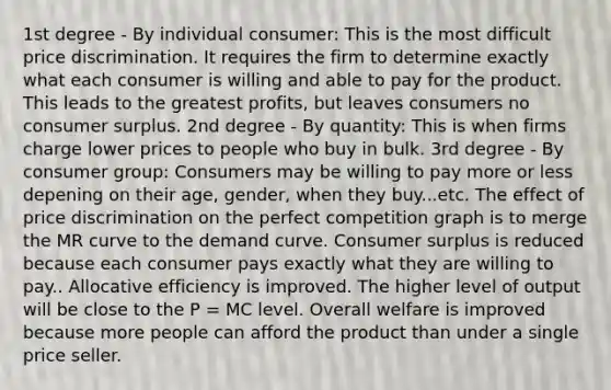 1st degree - By individual consumer: This is the most difficult price discrimination. It requires the firm to determine exactly what each consumer is willing and able to pay for the product. This leads to the greatest profits, but leaves consumers no consumer surplus. 2nd degree - By quantity: This is when firms charge lower prices to people who buy in bulk. 3rd degree - By consumer group: Consumers may be willing to pay more or less depening on their age, gender, when they buy...etc. The effect of price discrimination on the perfect competition graph is to merge the MR curve to the demand curve. Consumer surplus is reduced because each consumer pays exactly what they are willing to pay.. Allocative efficiency is improved. The higher level of output will be close to the P = MC level. Overall welfare is improved because more people can afford the product than under a single price seller.