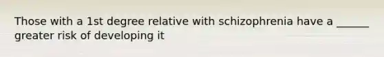 Those with a 1st degree relative with schizophrenia have a ______ greater risk of developing it