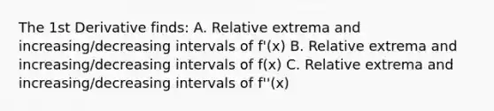 The 1st Derivative finds: A. Relative extrema and increasing/decreasing intervals of f'(x) B. Relative extrema and increasing/decreasing intervals of f(x) C. Relative extrema and increasing/decreasing intervals of f''(x)