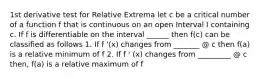 1st derivative test for Relative Extrema let c be a critical number of a function f that is continuous on an open Interval I containing c. If f is differentiable on the interval ______ then f(c) can be classified as follows 1. If f '(x) changes from _______ @ c then f(a) is a relative minimum of f 2. If f ' (x) changes from _________ @ c then, f(a) is a relative maximum of f