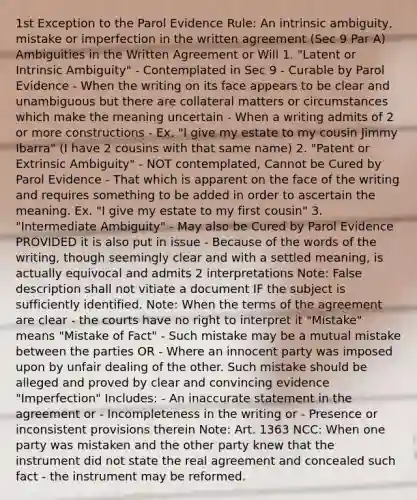 1st Exception to the Parol Evidence Rule: An intrinsic ambiguity, mistake or imperfection in the written agreement (Sec 9 Par A) Ambiguities in the Written Agreement or Will 1. "Latent or Intrinsic Ambiguity" - Contemplated in Sec 9 - Curable by Parol Evidence - When the writing on its face appears to be clear and unambiguous but there are collateral matters or circumstances which make the meaning uncertain - When a writing admits of 2 or more constructions - Ex. "I give my estate to my cousin Jimmy Ibarra" (I have 2 cousins with that same name) 2. "Patent or Extrinsic Ambiguity" - NOT contemplated, Cannot be Cured by Parol Evidence - That which is apparent on the face of the writing and requires something to be added in order to ascertain the meaning. Ex. "I give my estate to my first cousin" 3. "Intermediate Ambiguity" - May also be Cured by Parol Evidence PROVIDED it is also put in issue - Because of the words of the writing, though seemingly clear and with a settled meaning, is actually equivocal and admits 2 interpretations Note: False description shall not vitiate a document IF the subject is sufficiently identified. Note: When the terms of the agreement are clear - the courts have no right to interpret it "Mistake" means "Mistake of Fact" - Such mistake may be a mutual mistake between the parties OR - Where an innocent party was imposed upon by unfair dealing of the other. Such mistake should be alleged and proved by clear and convincing evidence "Imperfection" Includes: - An inaccurate statement in the agreement or - Incompleteness in the writing or - Presence or inconsistent provisions therein Note: Art. 1363 NCC: When one party was mistaken and the other party knew that the instrument did not state the real agreement and concealed such fact - the instrument may be reformed.