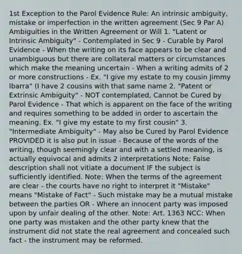 1st Exception to the Parol Evidence Rule: An intrinsic ambiguity, mistake or imperfection in the written agreement (Sec 9 Par A) Ambiguities in the Written Agreement or Will 1. "Latent or Intrinsic Ambiguity" - Contemplated in Sec 9 - Curable by Parol Evidence - When the writing on its face appears to be clear and unambiguous but there are collateral matters or circumstances which make the meaning uncertain - When a writing admits of 2 or more constructions - Ex. "I give my estate to my cousin Jimmy Ibarra" (I have 2 cousins with that same name 2. "Patent or Extrinsic Ambiguity" - NOT contemplated, Cannot be Cured by Parol Evidence - That which is apparent on the face of the writing and requires something to be added in order to ascertain the meaning. Ex. "I give my estate to my first cousin" 3. "Intermediate Ambiguity" - May also be Cured by Parol Evidence PROVIDED it is also put in issue - Because of the words of the writing, though seemingly clear and with a settled meaning, is actually equivocal and admits 2 interpretations Note: False description shall not vitiate a document IF the subject is sufficiently identified. Note: When the terms of the agreement are clear - the courts have no right to interpret it "Mistake" means "Mistake of Fact" - Such mistake may be a mutual mistake between the parties OR - Where an innocent party was imposed upon by unfair dealing of the other. Note: Art. 1363 NCC: When one party was mistaken and the other party knew that the instrument did not state the real agreement and concealed such fact - the instrument may be reformed.