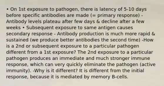 • On 1st exposure to pathogen, there is latency of 5-10 days before specific antibodies are made (= primary response) - Antibody levels plateau after few days & decline after a few weeks • Subsequent exposure to same antigen causes secondary response - Antibody production is much more rapid & sustained (we produce better antibodies the second time) -How is a 2nd or subsequent exposure to a particular pathogen different from a 1st exposure? The 2nd exposure to a particular pathogen produces an immediate and much stronger immune response, which can very quickly eliminate the pathogen (active immunity). -Why is it different? It is different from the initial response, because it is mediated by memory B-cells.