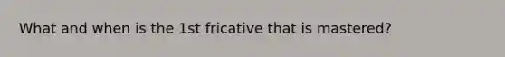 What and when is the 1st fricative that is mastered?