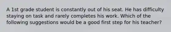 A 1st grade student is constantly out of his seat. He has difficulty staying on task and rarely completes his work. Which of the following suggestions would be a good first step for his teacher?