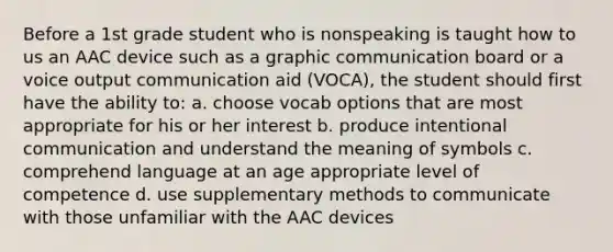 Before a 1st grade student who is nonspeaking is taught how to us an AAC device such as a graphic communication board or a voice output communication aid (VOCA), the student should first have the ability to: a. choose vocab options that are most appropriate for his or her interest b. produce intentional communication and understand the meaning of symbols c. comprehend language at an age appropriate level of competence d. use supplementary methods to communicate with those unfamiliar with the AAC devices