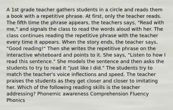 A 1st grade teacher gathers students in a circle and reads them a book with a repetitive phrase. At first, only the teacher reads. The fifth time the phrase appears, the teachers says, "Read with me," and signals the class to read the words aloud with her. The class continues reading the repetitive phrase with the teacher every time it appears. When the story ends, the teacher says, "Good reading!" Then she writes the repetitive phrase on the interactive whiteboard and points to it. She says, "Listen to how I read this sentence." She models the sentence and then asks the students to try to read it "just like I did." The students try to match the teacher's voice inflections and speed. The teacher praises the students as they get closer and closer to imitating her. Which of the following reading skills is the teacher addressing? Phonemic awareness Comprehension Fluency Phonics