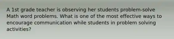 A 1st grade teacher is observing her students problem-solve Math word problems. What is one of the most effective ways to encourage communication while students in problem solving activities?