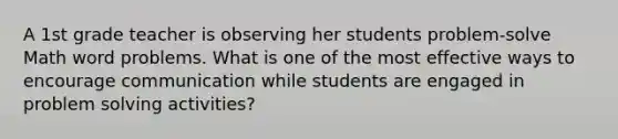 A 1st grade teacher is observing her students problem-solve Math word problems. What is one of the most effective ways to encourage communication while students are engaged in problem solving activities?