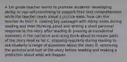 A 1st grade teacher wants to promote students' developing ability to use self-monitoring to support their text comprehension while the teacher reads aloud a picture book, how can the teacher do this? A. making key passages with sticky notes during reading and then thinking aloud and writing a short personal response to the story after reading B. pausing at transitional moments in the narrative and using think-aloud to review parts of the story read so far C. stopping regularly during reading to ask students a range of questions about the story D. skimming the pictures and text of the story before reading and making a prediction about what will happen