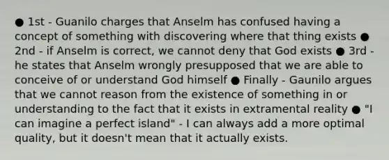 ● 1st - Guanilo charges that Anselm has confused having a concept of something with discovering where that thing exists ● 2nd - if Anselm is correct, we cannot deny that God exists ● 3rd - he states that Anselm wrongly presupposed that we are able to conceive of or understand God himself ● Finally - Gaunilo argues that we cannot reason from the existence of something in or understanding to the fact that it exists in extramental reality ● "I can imagine a perfect island" - I can always add a more optimal quality, but it doesn't mean that it actually exists.