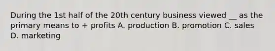 During the 1st half of the 20th century business viewed __ as the primary means to + profits A. production B. promotion C. sales D. marketing