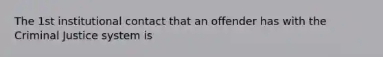 The 1st institutional contact that an offender has with the Criminal Justice system is