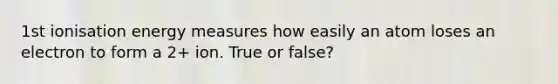 1st ionisation energy measures how easily an atom loses an electron to form a 2+ ion. True or false?